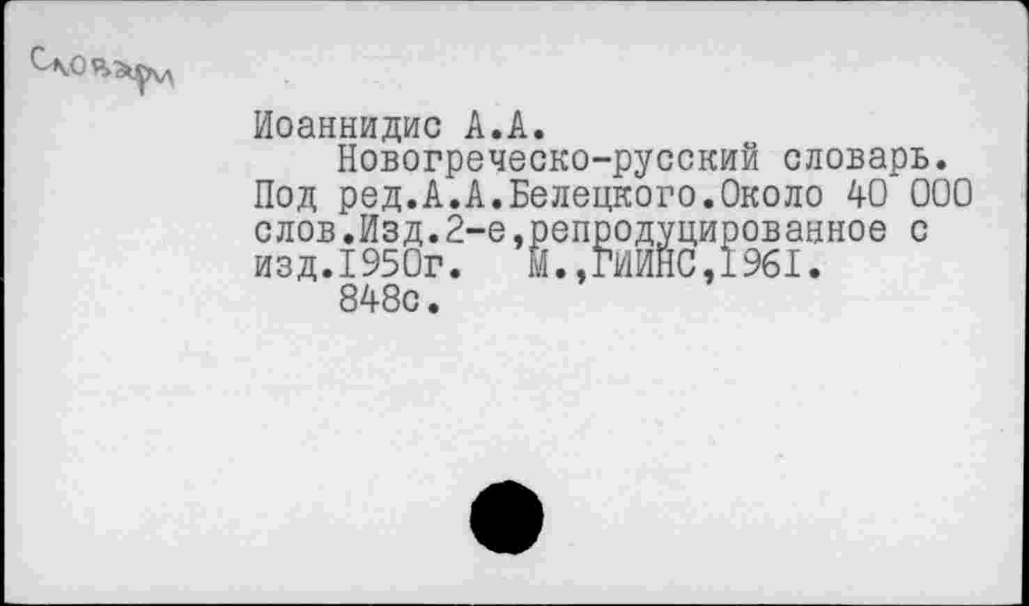 ﻿Иоаннидис А.А.
Новогреческо-русский словарь.
Под ред.А.А.Белецкого.Около 40 000 слов.Изд.2-е,репродуцированное с изд.1950г.	М.,ГИИНС,1961.
848с.